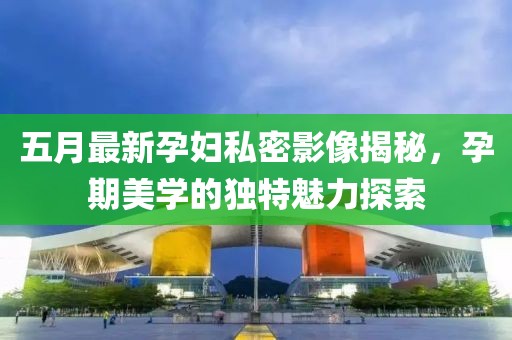 五月最新孕妇私密影像揭秘，孕期美学的独特魅力探索