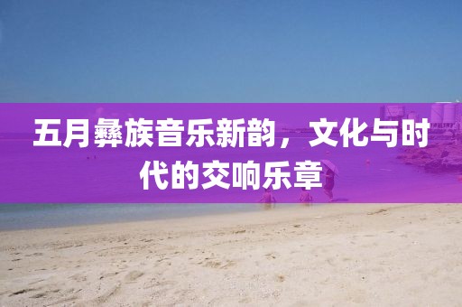 五月彝族音乐新韵，文化与时代的交响乐章