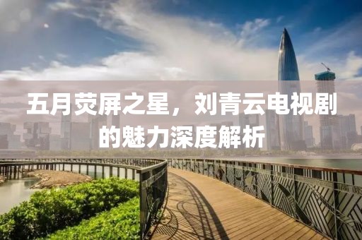 五月荧屏之星，刘青云电视剧的魅力深度解析