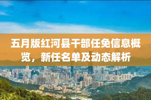 五月版红河县干部任免信息概览，新任名单及动态解析