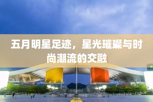 五月明星足迹，星光璀璨与时尚潮流的交融