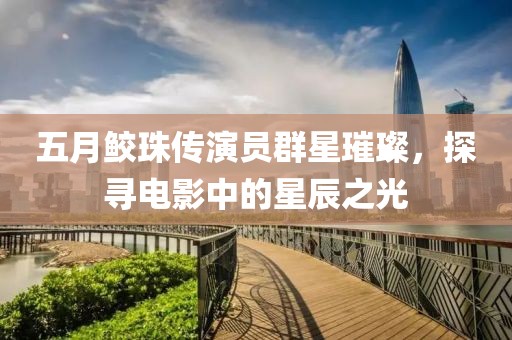 五月鲛珠传演员群星璀璨，探寻电影中的星辰之光