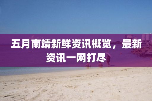 五月南靖新鲜资讯概览，最新资讯一网打尽