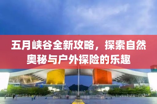 五月峡谷全新攻略，探索自然奥秘与户外探险的乐趣