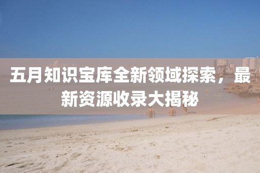 五月知识宝库全新领域探索，最新资源收录大揭秘