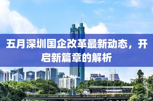 五月深圳国企改革最新动态，开启新篇章的解析