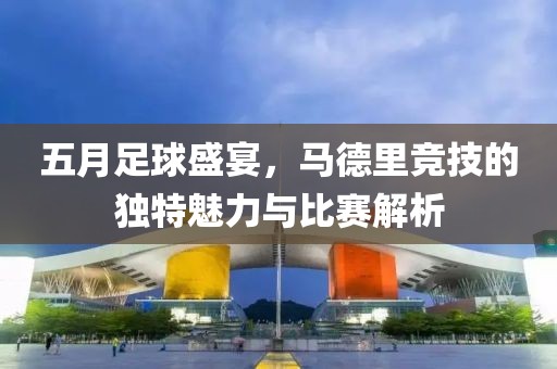 五月足球盛宴，马德里竞技的独特魅力与比赛解析
