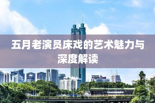五月老演员床戏的艺术魅力与深度解读
