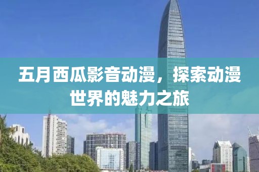 五月西瓜影音动漫，探索动漫世界的魅力之旅