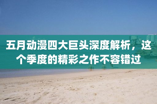 五月动漫四大巨头深度解析，这个季度的精彩之作不容错过