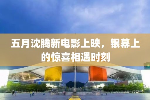 五月沈腾新电影上映，银幕上的惊喜相遇时刻