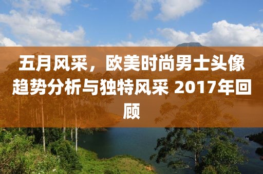 五月风采，欧美时尚男士头像趋势分析与独特风采 2017年回顾
