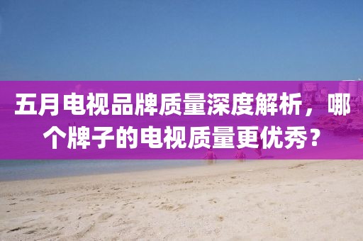 五月电视品牌质量深度解析，哪个牌子的电视质量更优秀？