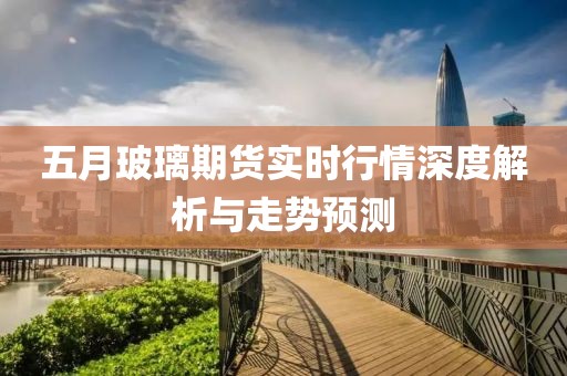 五月玻璃期货实时行情深度解析与走势预测