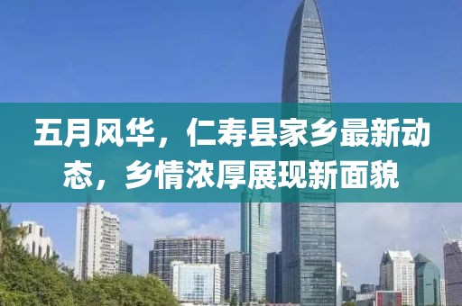 五月风华，仁寿县家乡最新动态，乡情浓厚展现新面貌