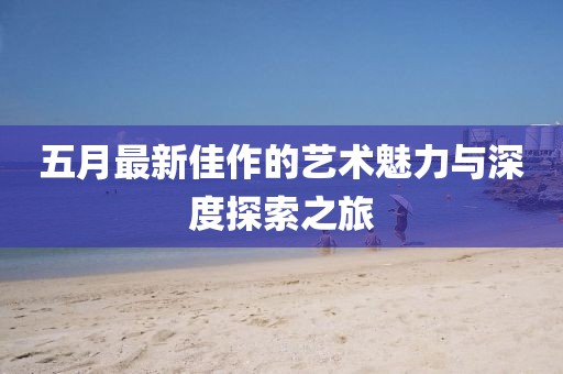五月最新佳作的艺术魅力与深度探索之旅