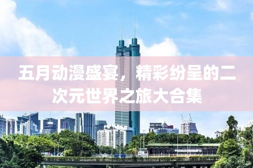 五月动漫盛宴，精彩纷呈的二次元世界之旅大合集