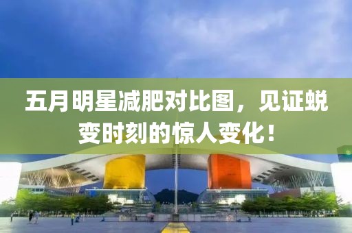 五月明星减肥对比图，见证蜕变时刻的惊人变化！