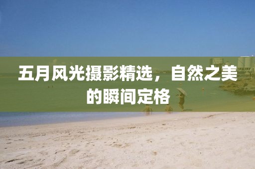 五月风光摄影精选，自然之美的瞬间定格