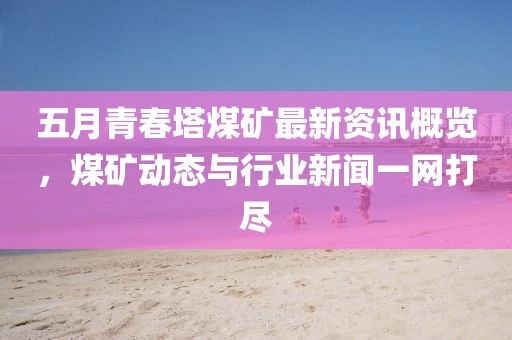 五月青春塔煤矿最新资讯概览，煤矿动态与行业新闻一网打尽