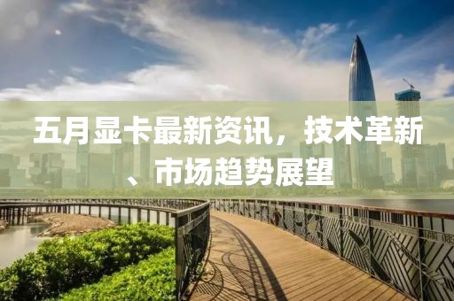 五月显卡最新资讯，技术革新、市场趋势展望