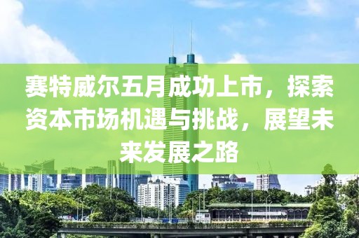 赛特威尔五月成功上市，探索资本市场机遇与挑战，展望未来发展之路