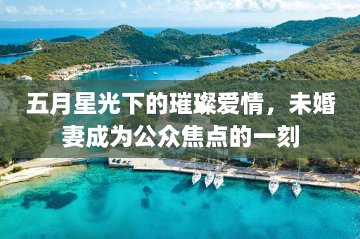 五月星光下的璀璨爱情，未婚妻成为公众焦点的一刻
