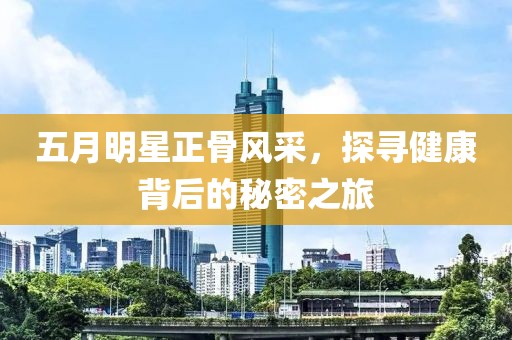 五月明星正骨风采，探寻健康背后的秘密之旅