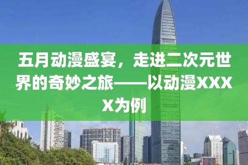 五月动漫盛宴，走进二次元世界的奇妙之旅——以动漫XXXX为例