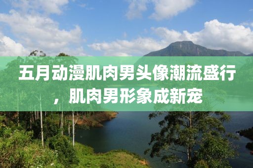 五月动漫肌肉男头像潮流盛行，肌肉男形象成新宠