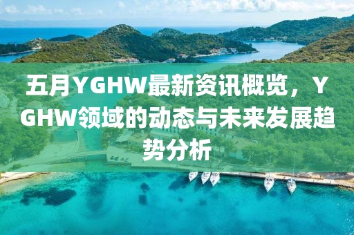 五月YGHW最新资讯概览，YGHW领域的动态与未来发展趋势分析