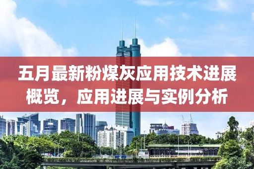 五月最新粉煤灰应用技术进展概览，应用进展与实例分析