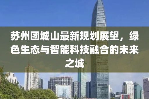 苏州团城山最新规划展望，绿色生态与智能科技融合的未来之城