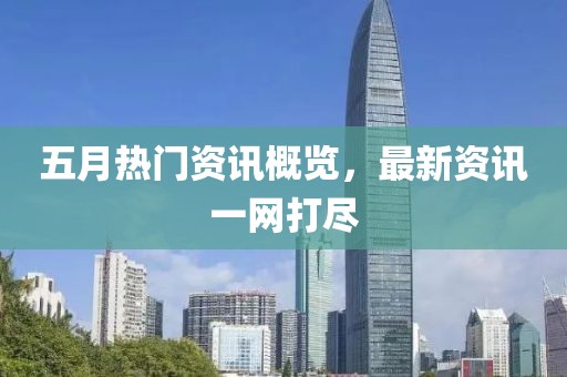 五月热门资讯概览，最新资讯一网打尽