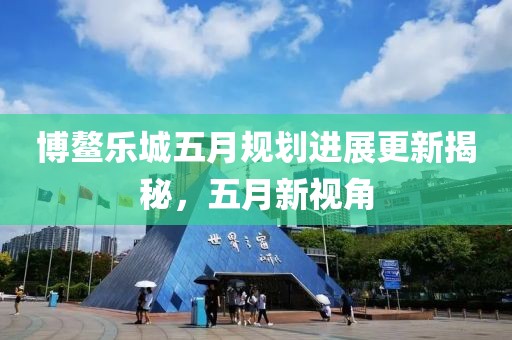 博鳌乐城五月规划进展更新揭秘，五月新视角