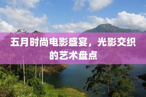五月时尚电影盛宴，光影交织的艺术盘点