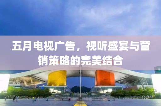 五月电视广告，视听盛宴与营销策略的完美结合
