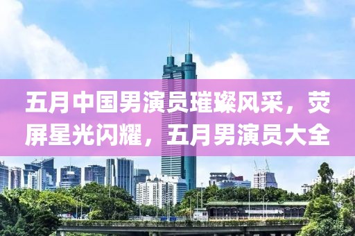 五月中国男演员璀璨风采，荧屏星光闪耀，五月男演员大全