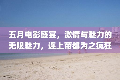 五月电影盛宴，激情与魅力的无限魅力，连上帝都为之疯狂