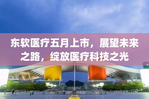 东软医疗五月上市，展望未来之路，绽放医疗科技之光
