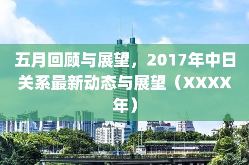 五月回顾与展望，2017年中日关系最新动态与展望（XXXX年）