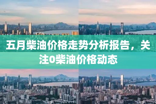 五月柴油价格走势分析报告，关注0柴油价格动态