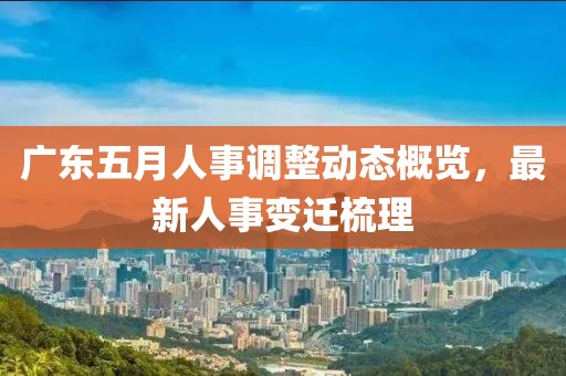 广东五月人事调整动态概览，最新人事变迁梳理