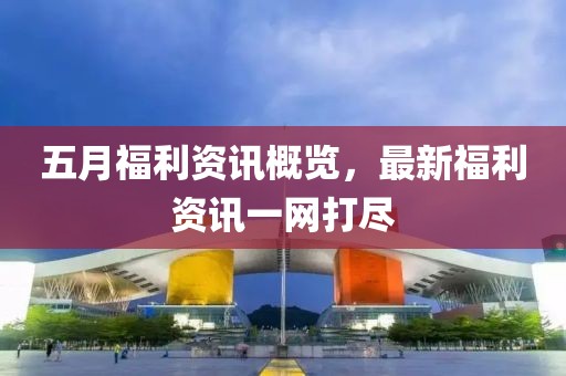 五月福利资讯概览，最新福利资讯一网打尽