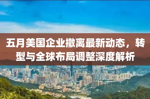 五月美国企业撤离最新动态，转型与全球布局调整深度解析