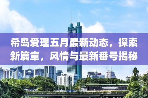 希岛爱理五月最新动态，探索新篇章，风情与最新番号揭秘