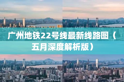 广州地铁22号线最新线路图（五月深度解析版）