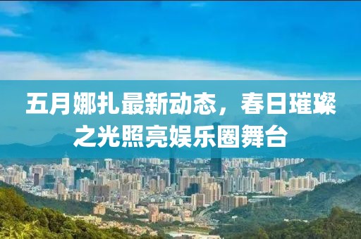 五月娜扎最新动态，春日璀璨之光照亮娱乐圈舞台