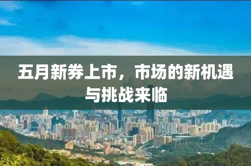 五月新券上市，市场的新机遇与挑战来临