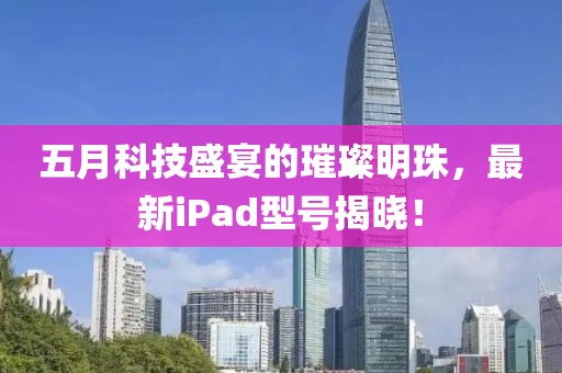 五月科技盛宴的璀璨明珠，最新iPad型号揭晓！